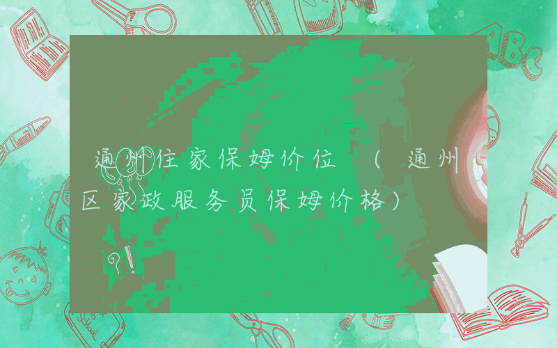 通州住家保姆价位 (通州区家政服务员保姆价格)